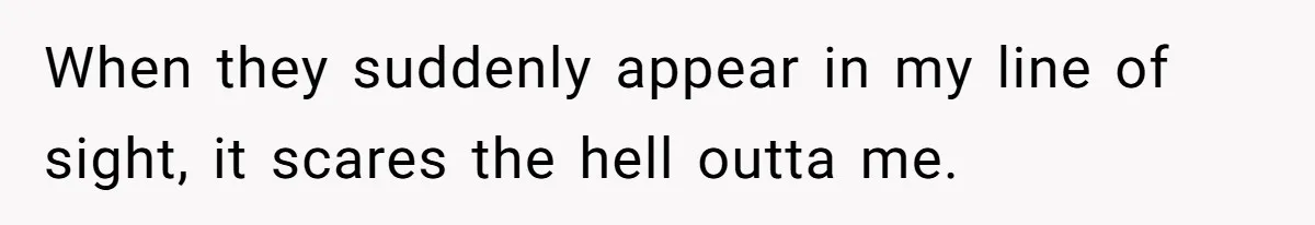 When they suddenly appear in my line of sight, it scares the hell outta me.