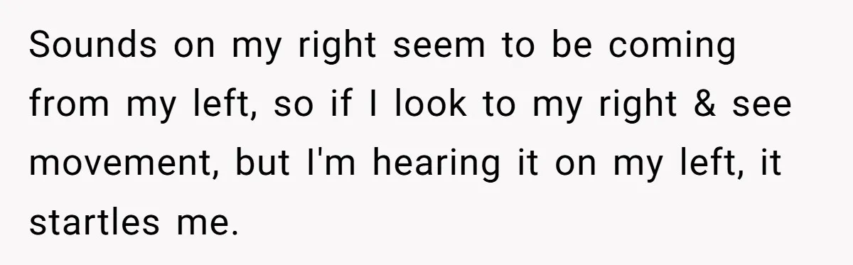 Sounds on my right seem to be coming from my left, so if I look to my right & see movement, but I'm hearing it on my left, it startles...