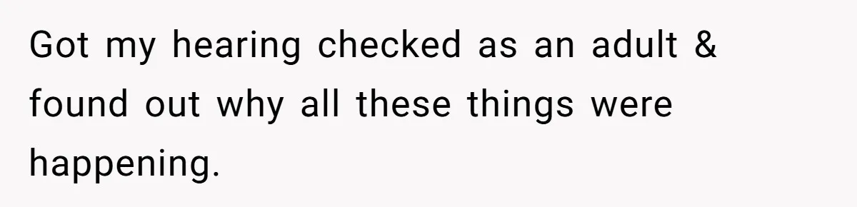 Got my hearing checked as an adult & found out why all these things were happening.