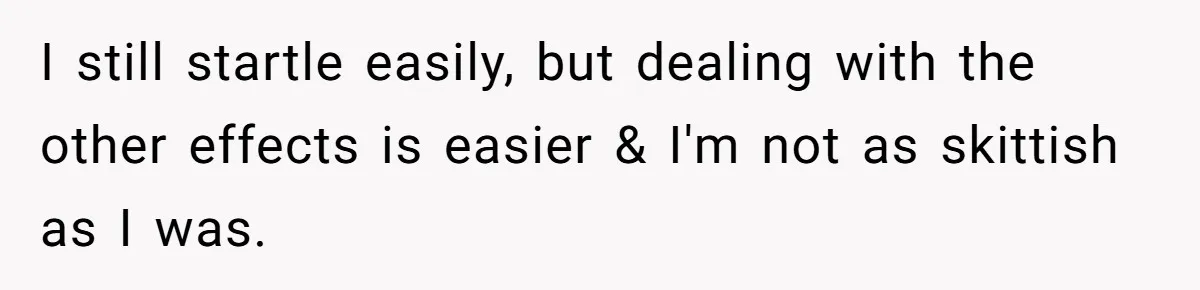 I still startle easily, but dealing with the other effects is easier & I'm not as skittish as I was.