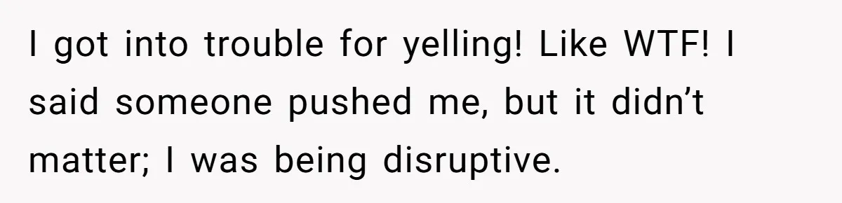 I got into trouble for yelling! Like WTF! I said someone pushed me, but it didn’t matter; I was being disruptive.
