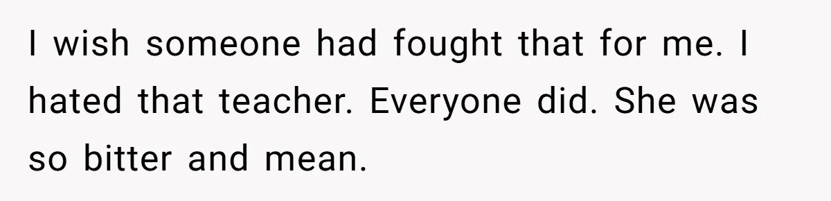I wish someone had fought that for me. I hated that teacher. Everyone did. She was so bitter and mean.