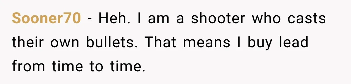 Sooner70 − Heh. I am a shooter who casts their own bullets. That means I buy lead from time to time.