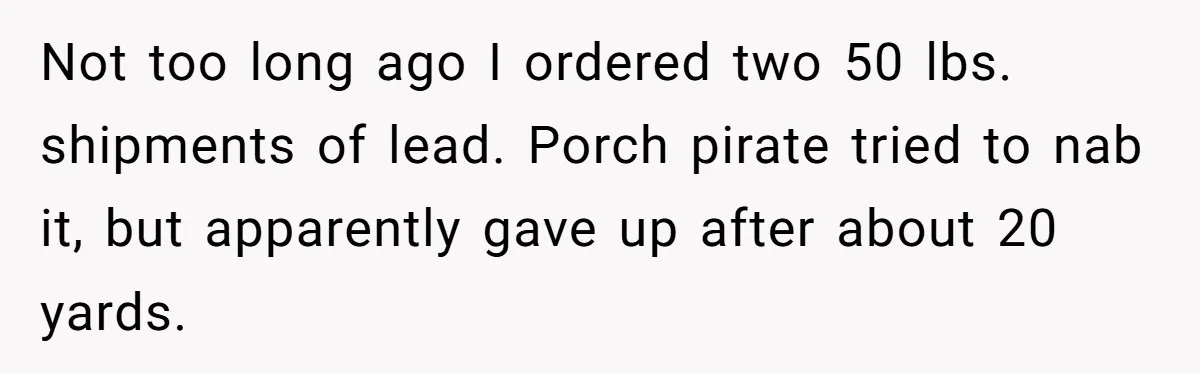 Not too long ago I ordered two 50 lbs. shipments of lead. Porch pirate tried to nab it, but apparently gave up after about 20 yards.