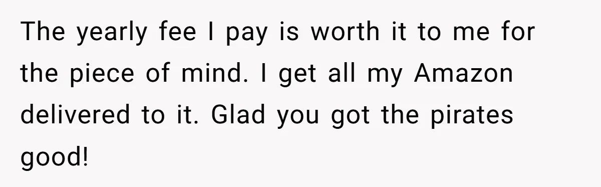 The yearly fee I pay is worth it to me for the piece of mind. I get all my Amazon delivered to it. Glad you got the pirates good!