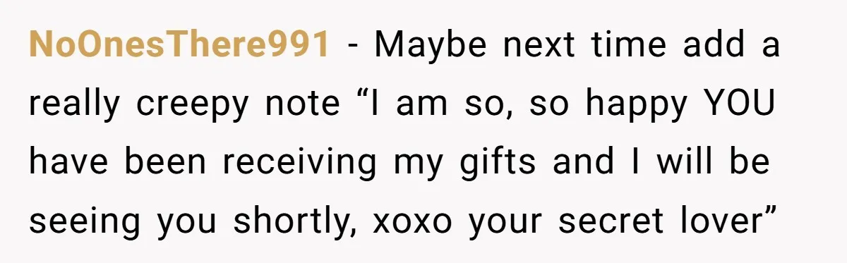 NoOnesThere991 − Maybe next time add a really creepy note “I am so, so happy YOU have been receiving my gifts and I will be seeing you shortly, xoxo your...