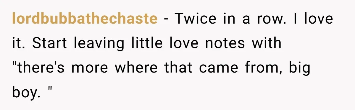 lordbubbathechaste − Twice in a row. I love it. Start leaving little love notes with "there's more where that came from, big boy. "