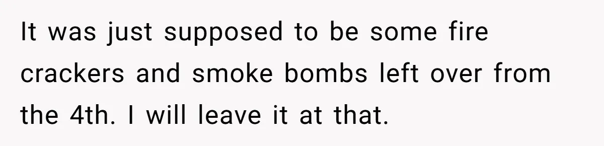 It was just supposed to be some fire crackers and smoke bombs left over from the 4th. I will leave it at that.