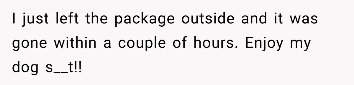 I just left the package outside and it was gone within a couple of hours. Enjoy my dog s__t!!