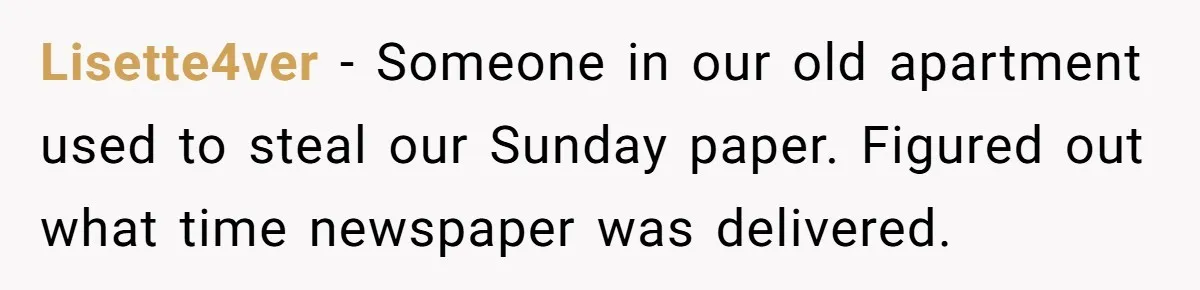 Lisette4ver − Someone in our old apartment used to steal our Sunday paper. Figured out what time newspaper was delivered.