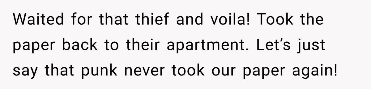 Waited for that thief and voila! Took the paper back to their apartment. Let’s just say that punk never took our paper again!