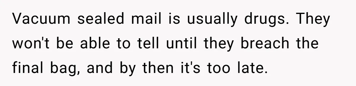 Vacuum sealed mail is usually drugs. They won't be able to tell until they breach the final bag, and by then it's too late.