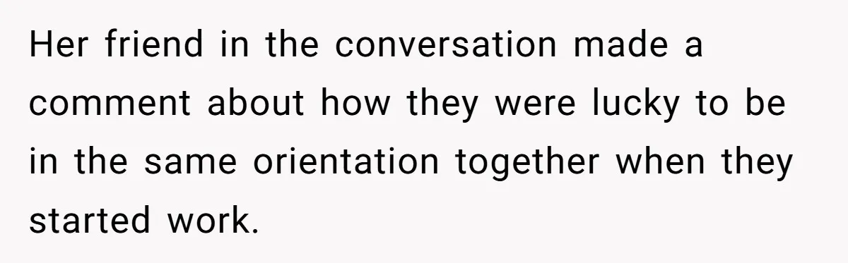 Her friend in the conversation made a comment about how they were lucky to be in the same orientation together when they started work.