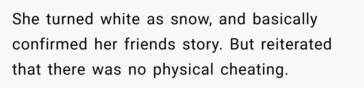 She turned white as snow, and basically confirmed her friends story. But reiterated that there was no physical cheating.