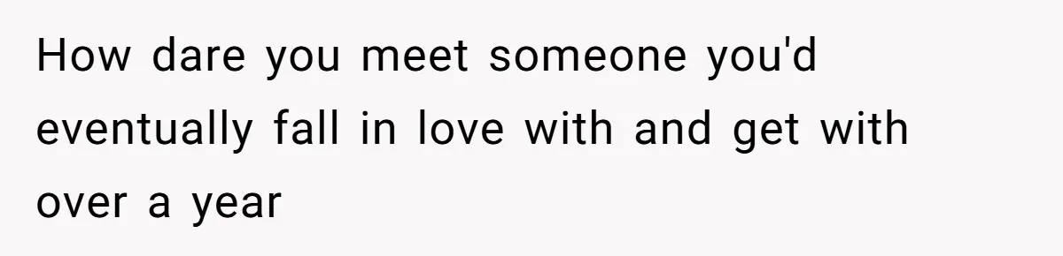 How dare you meet someone you'd eventually fall in love with and get with over a year