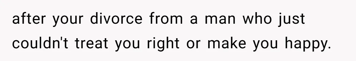 after your divorce from a man who just couldn't treat you right or make you happy.