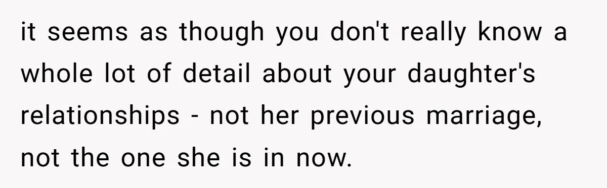 it seems as though you don't really know a whole lot of detail about your daughter's relationships - not her previous marriage, not the one she is in now.