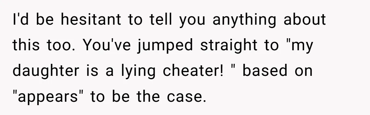 I'd be hesitant to tell you anything about this too. You've jumped straight to "my daughter is a lying cheater! " based on "appears" to be the case.