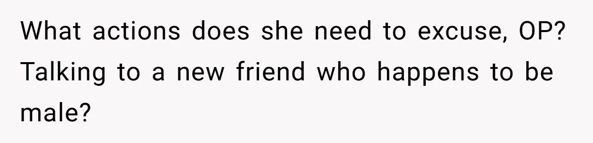 What actions does she need to excuse, OP? Talking to a new friend who happens to be male?
