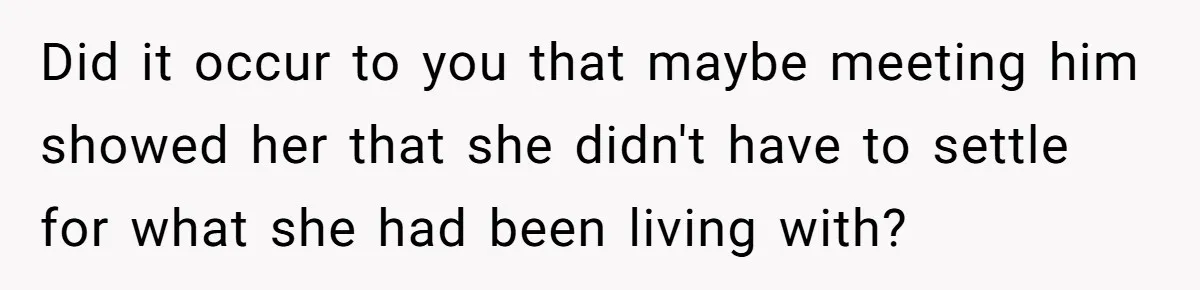 Did it occur to you that maybe meeting him showed her that she didn't have to settle for what she had been living with?