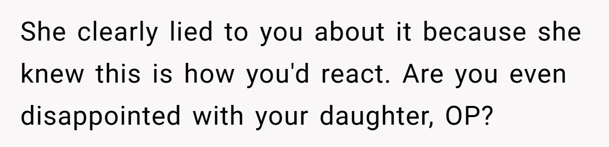 She clearly lied to you about it because she knew this is how you'd react. Are you even disappointed with your daughter, OP?