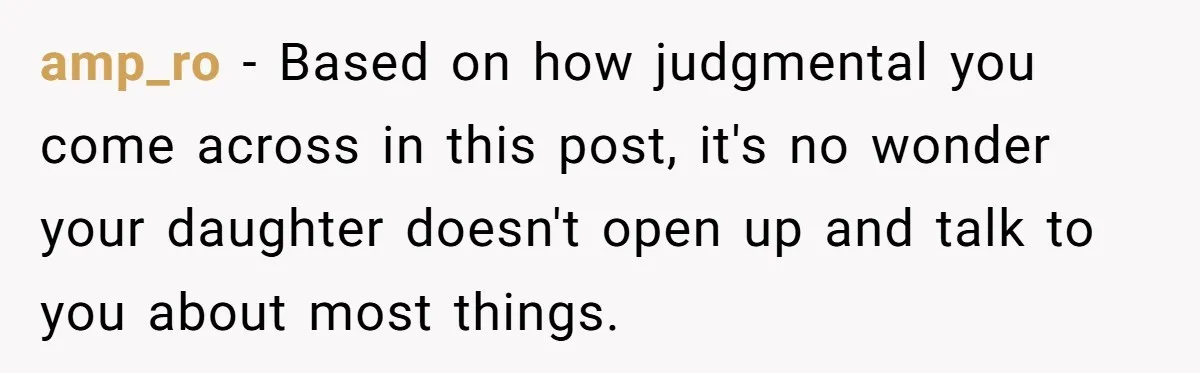 amp_ro − Based on how judgmental you come across in this post, it's no wonder your daughter doesn't open up and talk to you about most things.