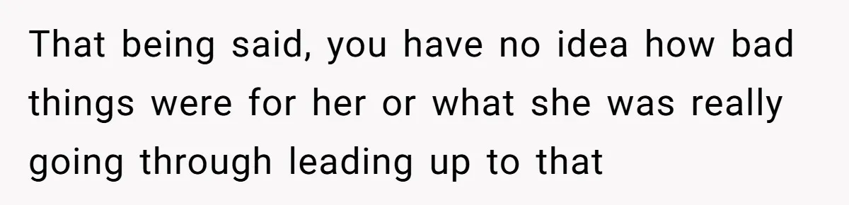 That being said, you have no idea how bad things were for her or what she was really going through leading up to that
