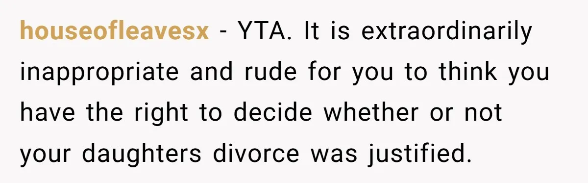houseofleavesx − YTA. It is extraordinarily inappropriate and rude for you to think you have the right to decide whether or not your daughters divorce was justified.