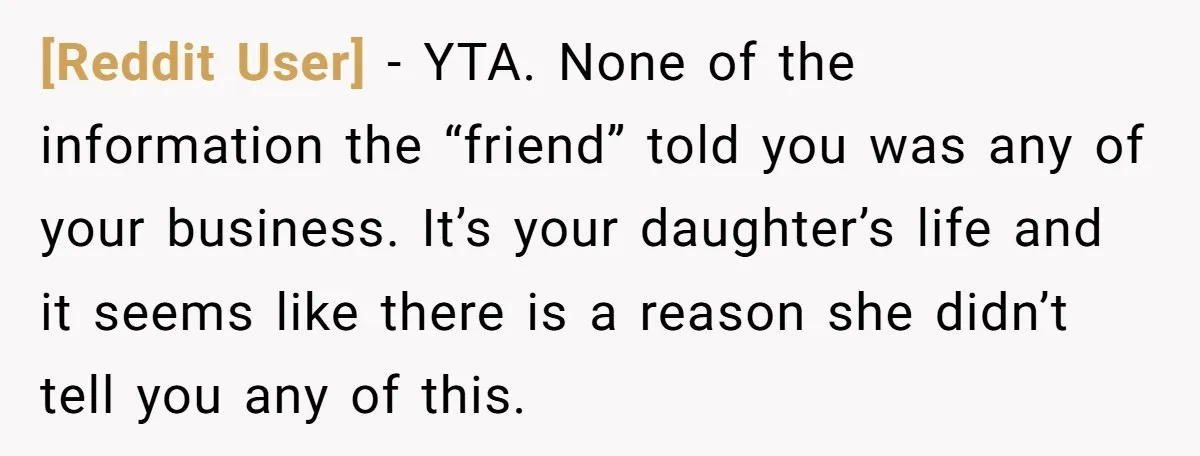 [Reddit User] − YTA. None of the information the “friend” told you was any of your business. It’s your daughter’s life and it seems like there is a reason she...