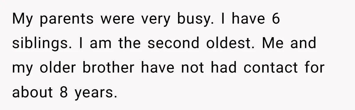My parents were very busy. I have 6 siblings. I am the second oldest. Me and my older brother have not had contact for about 8 years.