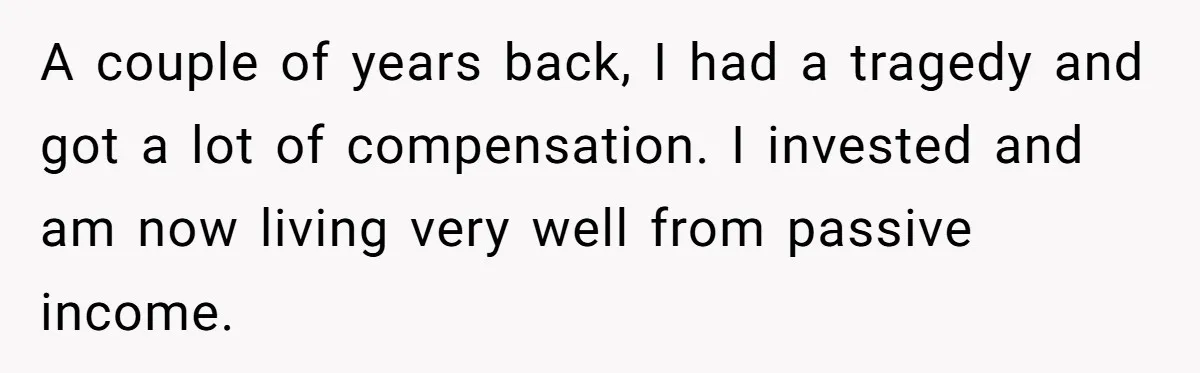 A couple of years back, I had a tragedy and got a lot of compensation. I invested and am now living very well from passive income.