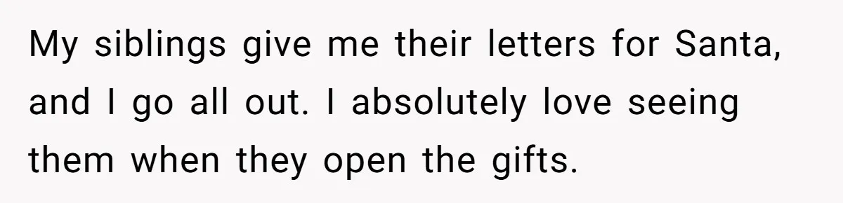 My siblings give me their letters for Santa, and I go all out. I absolutely love seeing them when they open the gifts.