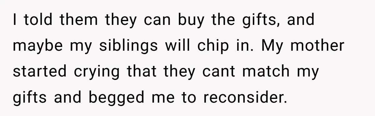 I told them they can buy the gifts, and maybe my siblings will chip in. My mother started crying that they cant match my gifts and begged me to reconsider.