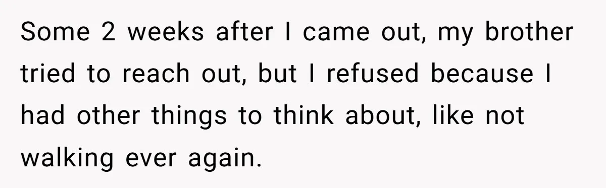 Some 2 weeks after I came out, my brother tried to reach out, but I refused because I had other things to think about, like not walking ever again.