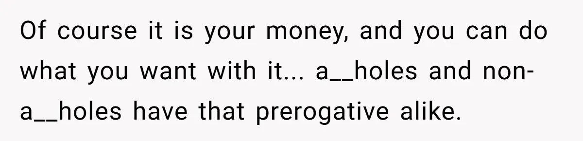 Of course it is your money, and you can do what you want with it... a__holes and non-a__holes have that prerogative alike.