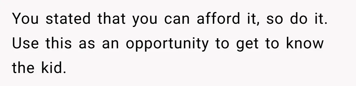 You stated that you can afford it, so do it. Use this as an opportunity to get to know the kid.
