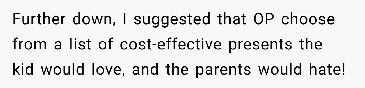 Further down, I suggested that OP choose from a list of cost-effective presents the kid would love, and the parents would hate!