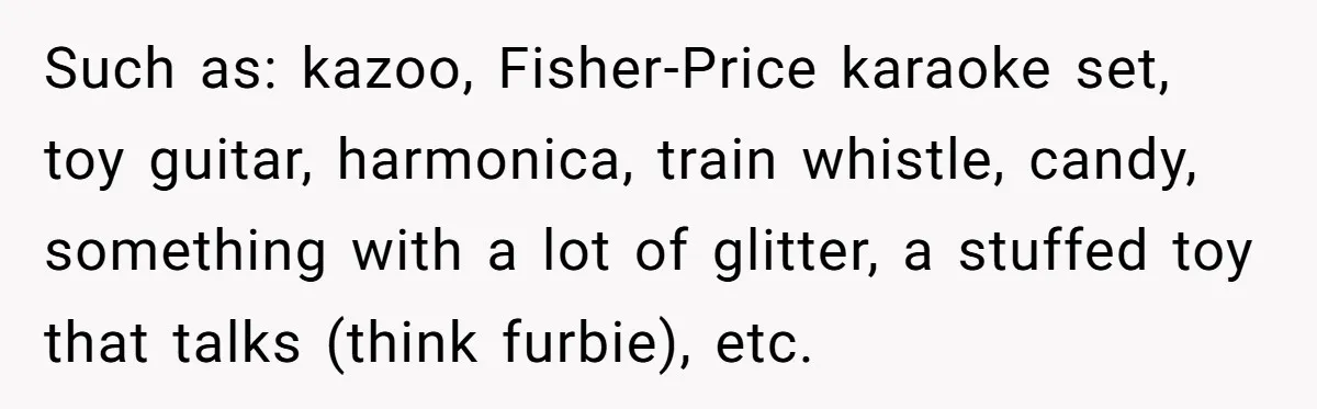 Such as: kazoo, Fisher-Price karaoke set, toy guitar, harmonica, train whistle, candy, something with a lot of glitter, a stuffed toy that talks (think furbie), etc.