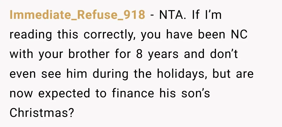 Immediate_Refuse_918 − NTA. If I’m reading this correctly, you have been NC with your brother for 8 years and don’t even see him during the holidays, but are now expected...