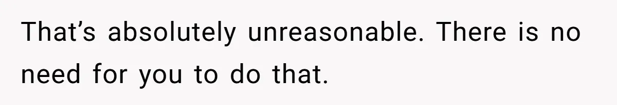 That’s absolutely unreasonable. There is no need for you to do that.