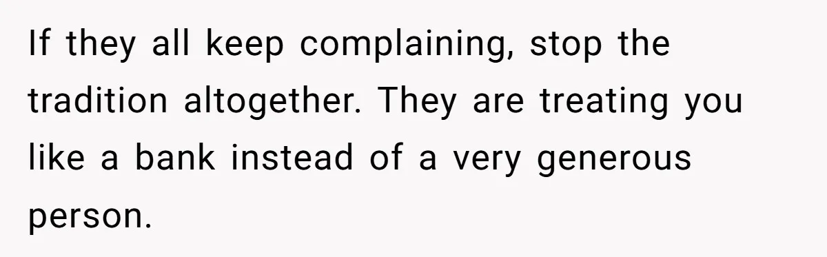 If they all keep complaining, stop the tradition altogether. They are treating you like a bank instead of a very generous person.