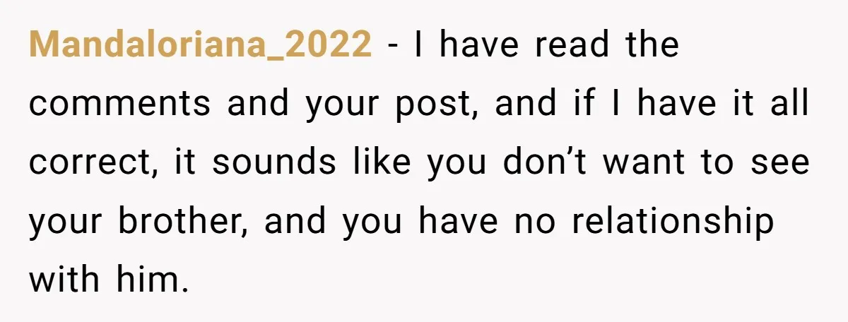 Mandaloriana_2022 − I have read the comments and your post, and if I have it all correct, it sounds like you don’t want to see your brother, and you have...
