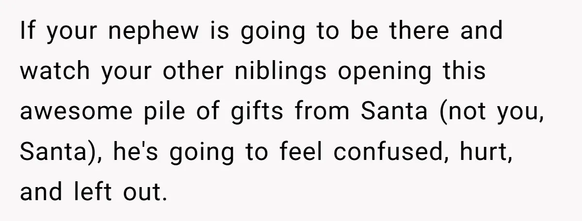 If your nephew is going to be there and watch your other niblings opening this awesome pile of gifts from Santa (not you, Santa), he's going to feel confused, hurt,...