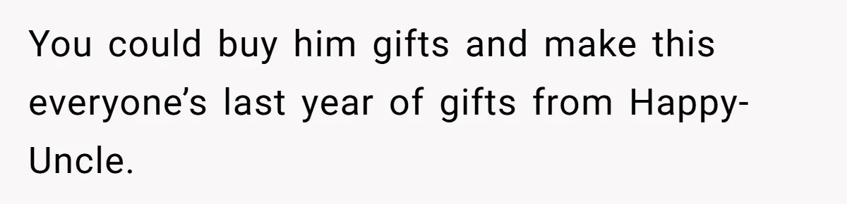 You could buy him gifts and make this everyone’s last year of gifts from Happy-Uncle.