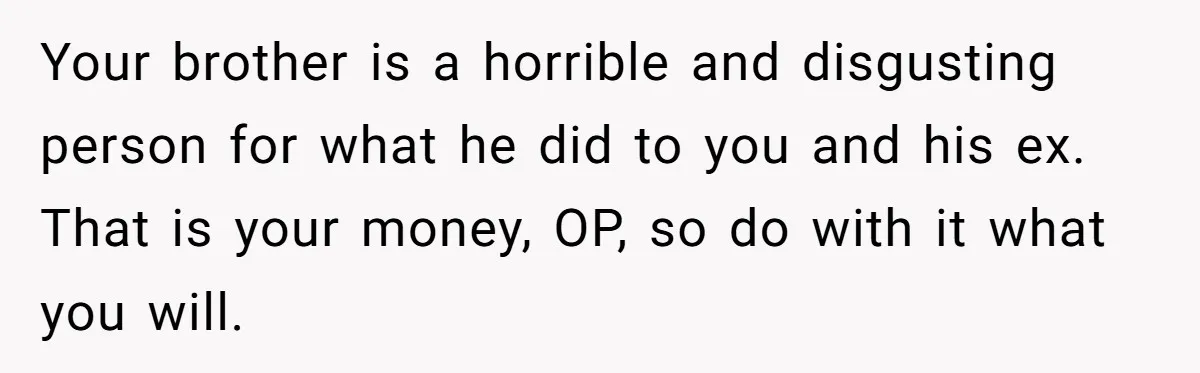 Your brother is a horrible and disgusting person for what he did to you and his ex. That is your money, OP, so do with it what you will.