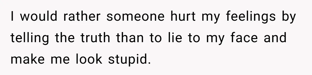 I would rather someone hurt my feelings by telling the truth than to lie to my face and make me look stupid.