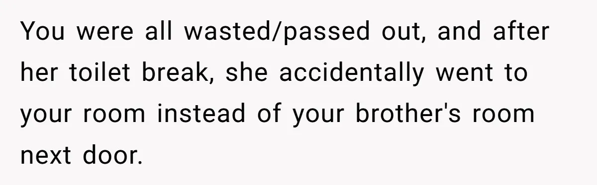 You were all wasted/passed out, and after her toilet break, she accidentally went to your room instead of your brother's room next door.