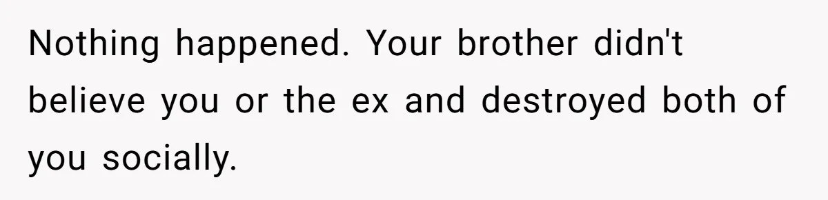 Nothing happened. Your brother didn't believe you or the ex and destroyed both of you socially.