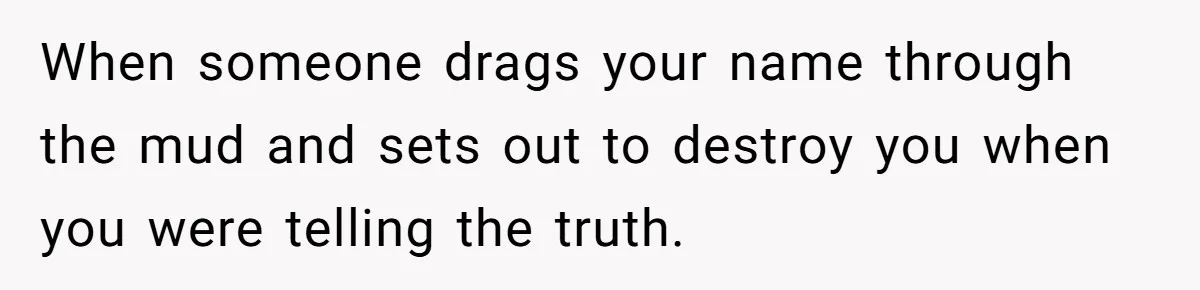 When someone drags your name through the mud and sets out to destroy you when you were telling the truth.