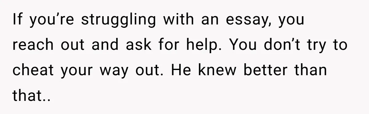 If you’re struggling with an essay, you reach out and ask for help. You don’t try to cheat your way out. He knew better than that..